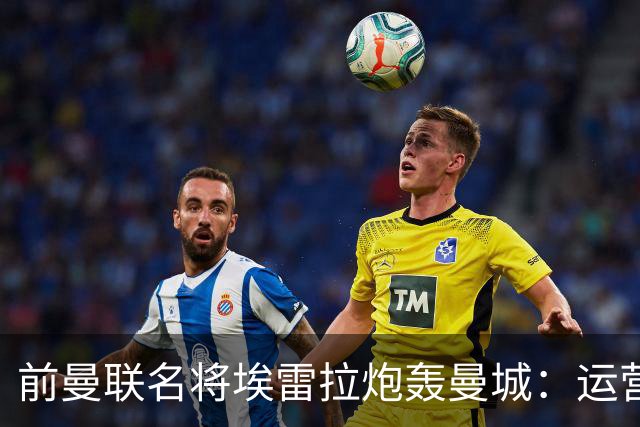 前曼联名将埃雷拉炮轰曼城：运营模式异常，应予严惩以示公正