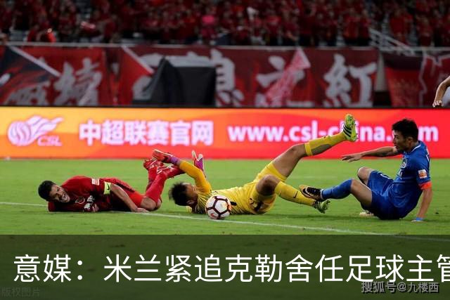 意媒：米兰紧追克勒舍任足球主管，赔偿金500万-700万欧
