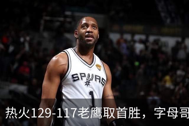 热火129-117老鹰取首胜，字母哥24+18，阿德巴约24+9