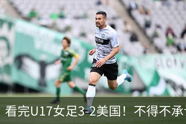 看完U17女足3-2美国！不得不承认的5个事实，女足用实力打脸质疑