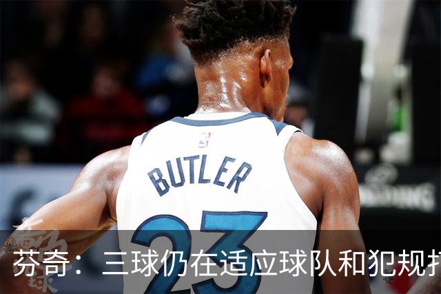 芬奇：三球仍在适应球队&犯规打断节奏 将用无球战术帮他融入进攻
